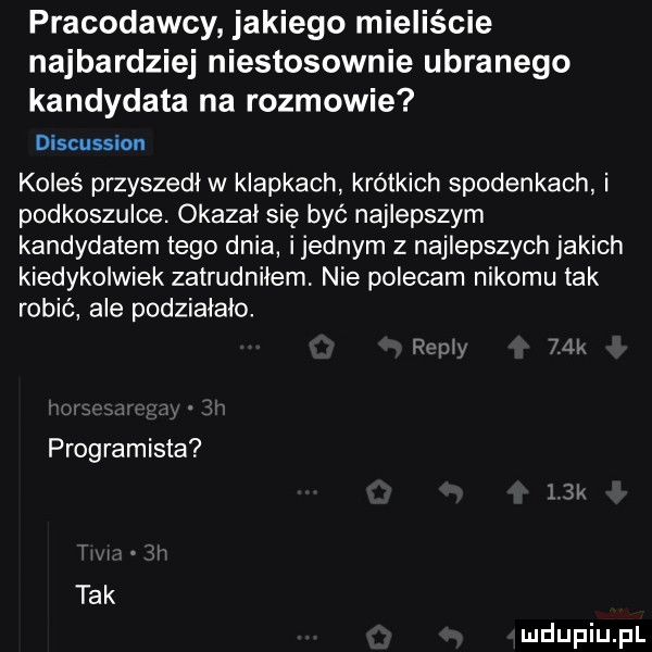 pracodawcy jakiego mieliście najbardziej niestosownie ubranego kandydata na rozmowie discussion koleś przyszedl w klapkach krótkich spodenkach i podkoszulce. okazal się być najlepszym kandydatem tego dnia ijednym z najlepszych jakich kiedykolwiek zatrudniłem. nie polecam nikomu tak robić ale podziałało. pull    programista tak