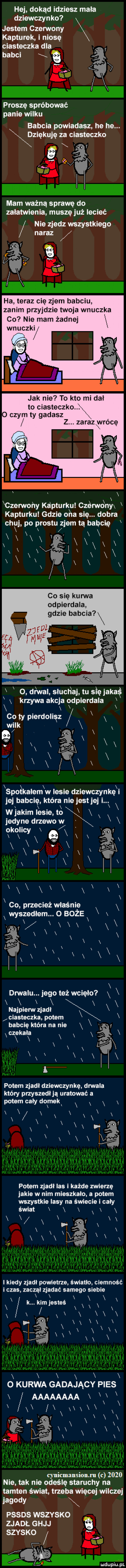 hej dokąd idziesz mała dziewczynka jestem chony kapturek. i niosę ciasteczka dba babci ja raz a mx proszę spróbować panie wilku babcia powiadasz he he. dziękuje ciasteczko i za   l mam ważną sprawę do załatwienia musze już lecieć nie zjedz wszystkiego ha teraz cię zjem babciu zanim przyjdzie twoja wnuczka co nie mam żadnej wnuczki x xczerwoaiiy kapturku czorwonyx kapturkui gdzie oi la się. dobra chuj po prestu zjem tą babcię r co się kanna odpierdala gdzie babcia. abakankami v o drwal skuci ibj tu się jaklę x krzywa akcja odpierdala x x x x cotypierdoiiąz x wiak i x x x of x rai x x l a x xsopołkaiemxw lesie dziewczynkęxi jej babcię która nie jest jej i x x x x wjakim iksie to x x x x co przecież właśnie x x x wyszedłem. o boże x lf xxxxxxx x drwalu. jegoteżwoięio x x x i x x najpierw zjadł x clasteczkamotem x baboięktórananie xx t czakala x x x i x x x x i x x x x x x x   potem zjadł dziewczynkę drwala który przyszediją uratować a potemcaiydop lak x x pom zjadł las i każde zwierzę jakie w nim mieszkało a potem wszystkie lasy na świecie i cały światixxxx x t x x i xx wi i i i kiedy zjadł povdeuze światło. ciemność i cm zuczał zjadać samego siebie x i x x x x k klm edta x x x x x i x x f wax fﬁ x x xxx x xxx xix x x x i x   kurwa gadający pies aaaaaaaa x x x xx xxąxstxxx fiafxx xxx x o x niskim       nie tak nie odeślę staruchy na tamten świat trzeba więcej wilcze lasodv x pesos wszvsxo mm. ghjj szvsxo tar aaa