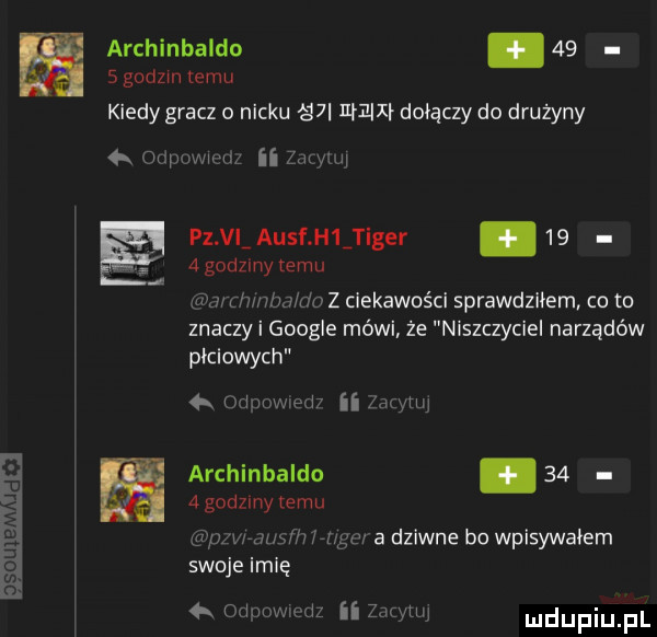 archinbaldo.      godzin emu kiedy gracz o nicku śni l ł  u łdoi ączy do drużyny ii zimy  x mam pz vl ausf h  tiger.      godziny temu iw hmm do z ciekawości sprawdziłem co to znaczy i google mówi że niszczyciel narządów płciowych  x im m ii zbm archinbaldo      godllny temu   m wam n inym a dziwne bo wpisywaiern swoje imię   odmwmz ii zewu duciu pl
