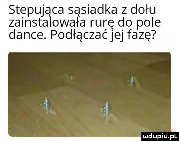 stepuj ca sąsiadka z dołu zainsta olała rurę do pole dance. podłączać jej fazę