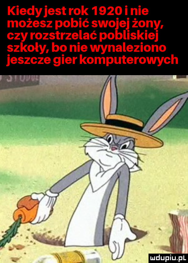 kiedyjest rok       i nie możesz pobić swojej żony czy rozstrzelać pobliskiej szkoły bo nie wynaleziono jeszcze gier komputerowych j uhu