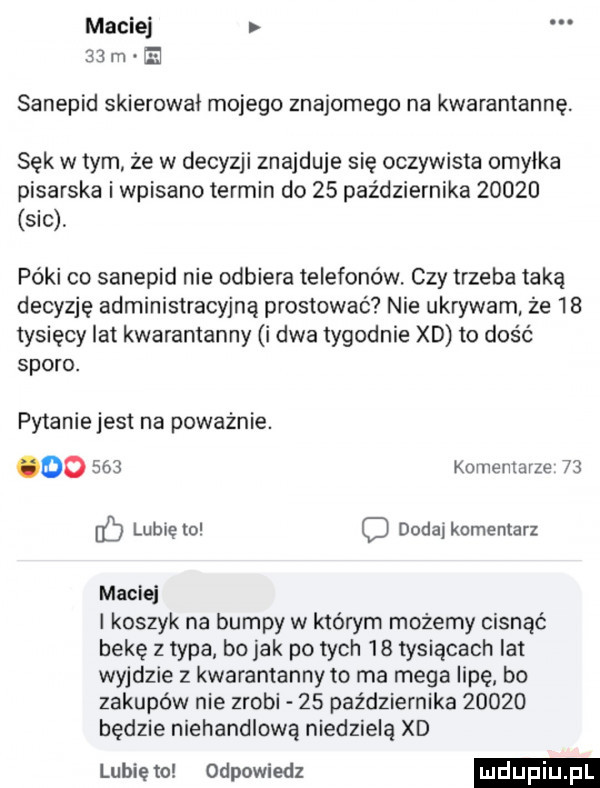 maciej   m ei sanepid skierował mojego znajomego na kwarantannę. sęk w tym że w decyzji znajduje się oczywista omyłka pisarska i wpisano termin do    października       sic póki co sanepid nie odbiera telefonów. czy trzeba taką decyzję administracyjną prostować nie ukrywam że    tysięcy lat kwarantanny i dwa tygodnie xd to dość sporo. pyianiejest na poważnie. do     komentarze    c lublęto c dodaj komentarz maciej koszyk na bumpy w którym możemy cisnąć bekę z typa bo jak po tych    tysiącach lat wyjdzie z kwarantanny to ma mega lipę bo zakupów nie zrobi    października       będzie niehandlową niedzielą xd lubie to odpowiedz