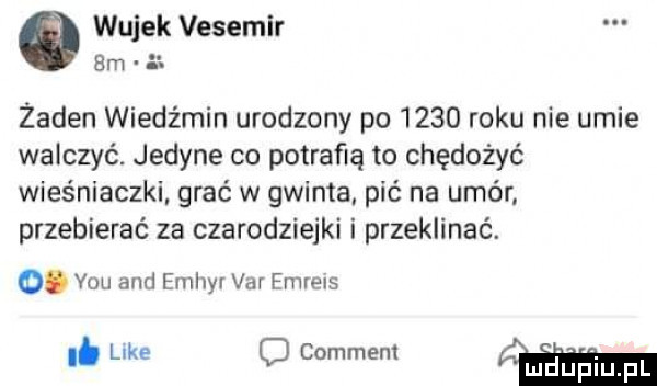 wujek vesemir bm a. żaden wiedźmin urodzony po      roku nie umie walczyć. jedyne co potrafią to chędożyć wieśniaczki grać w gwinta pić na umór przebierać za czarodziejki i przeklinać. abakankami vou and emhyr var emreis i. luke o comment md uprqul