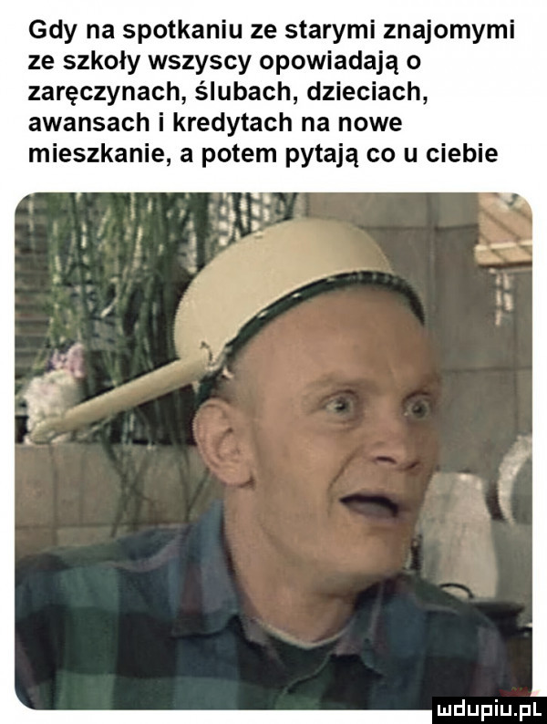gdy na spotkaniu ze starymi znajomymi ze szkoly wszyscy opowiadają o zaręczynach ślubach dzieciach awansach i kredytach na nowe mieszkanie a potem pytają co u ciebie
