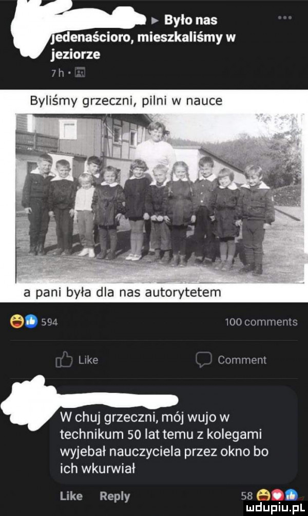 bylo nas edenaścioro mieszkaliśmy w jeziorze  h byliśmy grzeczni pilni w nauce a pani byla dla nas autorytetem o.          comments kde cnmmmt w chuj grzeczni mój wujo w technikum    lat temu z kolegami wyjebal nauczyciela przez okno bo ich wkurwiał like repry    b mduplu pl