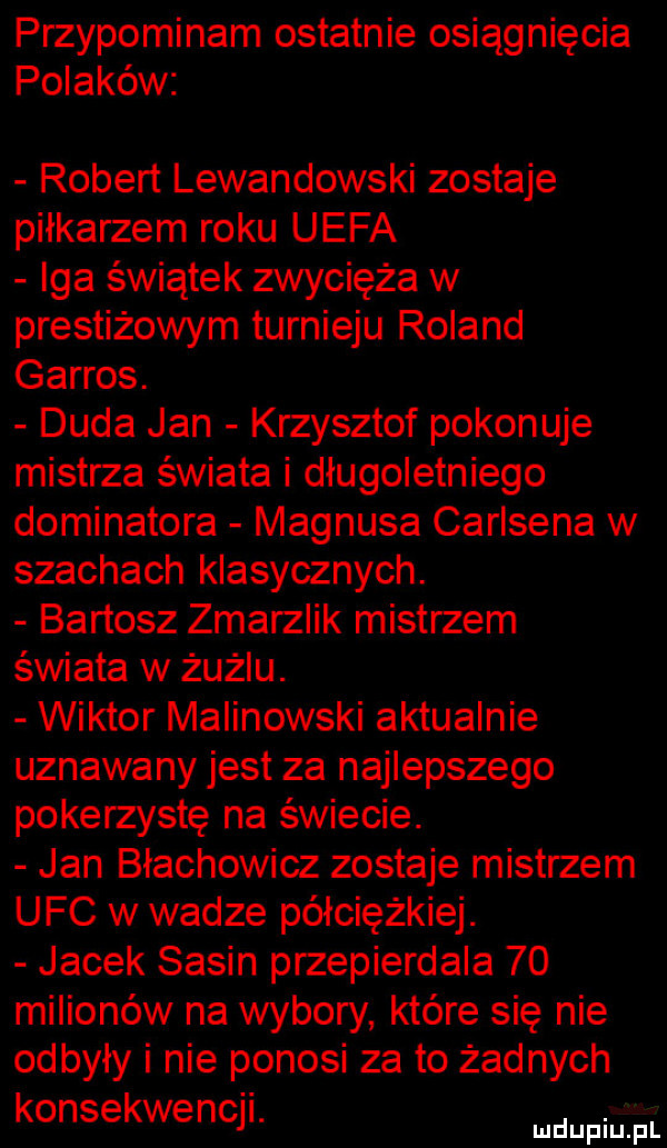 przypominam ostatnie osiągnięcia polaków robert lewandowski zostaje piłkarzem roku uefa iga świątek zwycięża w prestiżowym turnieju roland garros. duda jan krzysztof pokonuje mistrza świata i długoletniego dominatora magnusa carlsena w szachach klasycznych. bartosz zmarzlak mistrzem świata w żużlu. wiktor malinowski aktualnie uznawany jest za najlepszego pokerzystę na świecie. jan blachowicz zostaje mistrzem ufc w wadze półciężkiej. jacek sasin przepierdala    milionów na wybory które się nie odbyły i nie ponosi za to żadnych konsekwencji. abakankami mduplu pl