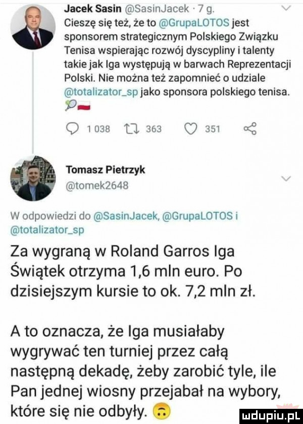 jacek sasin sasinjacek   g. cieszę się też ze to grupa latos jest sponsorem strategicznym polskiego związku tenisa wspierając rozwój dyscypliny i talenty takie jak iga występują w barwach reprezentacji polski. nie można też zapomnieć o udziale totalizator sp jako sponsora polskiego tenisa p o wie fl     o     cę tomasz pietrzyk tomek     w odewledzi do sasinjacek grupalotos i totalizator sp za wygraną w roland garros iga świątek otrzyma     mln euro. po dzisiejszym kursie to ok.     mln zł. a to oznacza że iga musiałaby wygrywać ten turniej przez całą następną dekadę żeby zarobić tyle ile pan jednej wiosny przejebał na wybory. które się nie odbyły