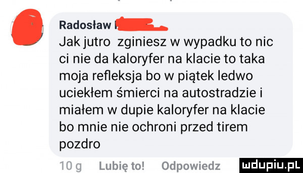 radosław jakjutro zginiesz w wypadku to nic ci nie da kaloryfer na klacie to taka moja refleksja bo w piątek ledwo uciekłem śmierci na autostradzie i miałem w dupie kaloryfer na klacie b  mnie nie ochroni przed tirem pozdro lubię to odpowiedz