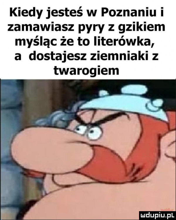 kiedy jesteś w poznaniu i zamawiasz pyry z gzikiem myśląc że to literówka a dostajesz ziemniaki z twarogiem