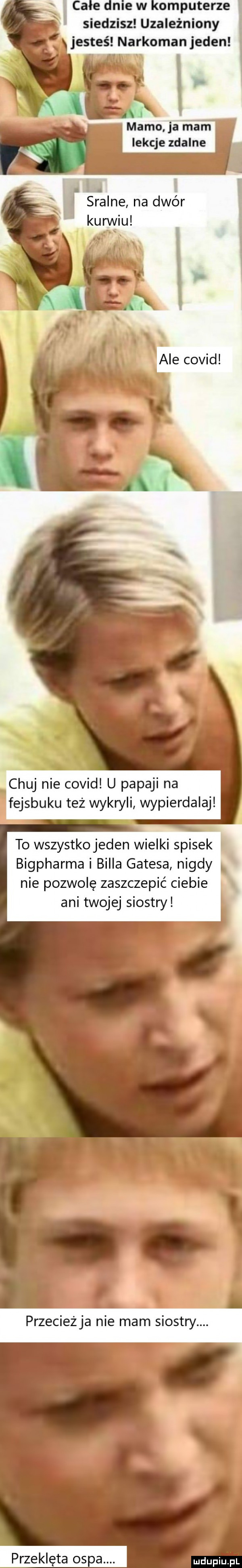 e mew omputerze siedzisz uzależniony jesteś narkomanjeden mamo ja mam lekcje zdalne. i skalne na dwór karwiu chuj nie covid u papami na fejsbuku też wykryli wypierdalaj to wszystko jeden wielki spisek bigpharma i billa gatesa nigdy nie pozwolę zaszczepić ciebie ani twojej siostry przecieżja nie mam siostry. abakankami w o przeklęta ospa