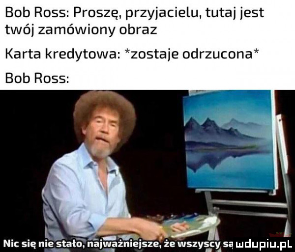 bob ross proszę przyjacielu tutaj jest twój zamówiony obraz karta kredytowa zostaje odrzucona. abakankami a v  . abakankami. nu się n stało. nalwgzmelsze. ze wszyscy są mduplu pl