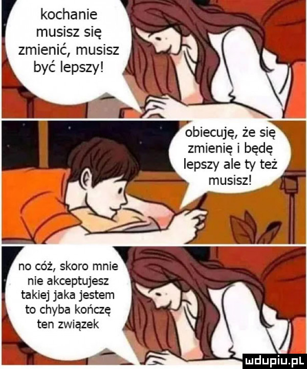 kochanie musisz się zmienić musisz być lepszy no cóż skoro mnie nie akceptujesz takiej jaka jestem to chyba kończę ten związek obiecuję że się zmienię i będe lepszy ale ty też musisz