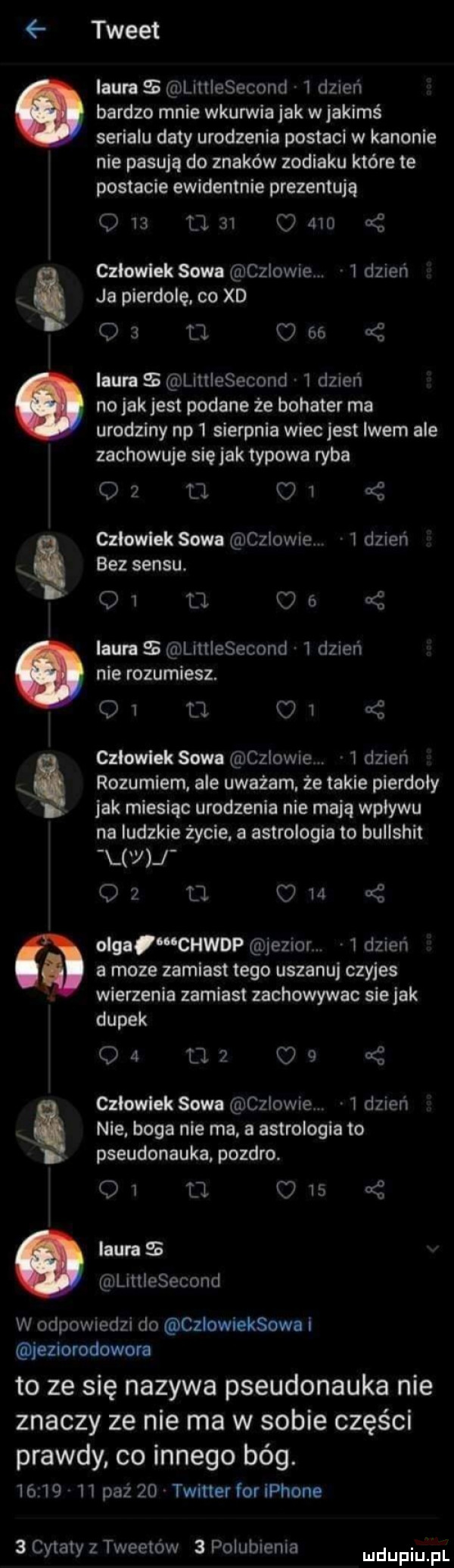 tweet laura liitiesecond   dzień bardzo mnie wkurwiajak w jakimś serialu daty urodzenia postaci w kanonie nie pasują do znaków zodiaku które te postacie ewidentnie prezentują              czlowiek sowa czlowie   dznen ja pierdolę. co xd qa u     ilira littiesecond i dzień no jak jest podane że bohater ma urodziny np   sierpnia wiec jest lwem ale zachowuje się jak typowa ryba oz u.    czlowiek sowa czlowie.   dzień bez sensu.        of laura littiesecond   dzień nie rozumiesz. q  u i czlowiek sowa czlowie.   dzień rozumiem ale uważam. ze takie pierdoly jak miesiąc urodzenia nie mają wplywu na ludzkie życie a astrologia to bullshit y j oz u. o   olgaiwchwdp jezior   dzień a moze zamiast tego uszanuj czyjes wierzenia zamiast zachowywac siejak dupek o   cl   o   cę czlowiek sowa czlowie   dzień nie. boga nie ma. a astrologia to pseudonauka pozdro. oi. c    laura littiesecond w odpowiedzi do czlowleksowa i jeziorodowora to ze się nazywa pseudonauka nie znaczy ze nie ma w sobie części prawdy co innego bóg.          paź    twitter for iphone   cytaty z tweetow   polubienia