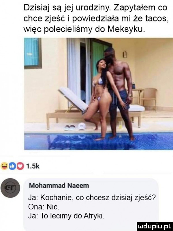 dzisiaj są jej urodziny. zapytałem co chce zjeść i powiedziała mi że tacos więc polecieliśmy do meksyku. mohammad najem ja kochanie co chcesz dzisiaj zjeść ona nic. ja to lecimy do afryki ludu iu. l