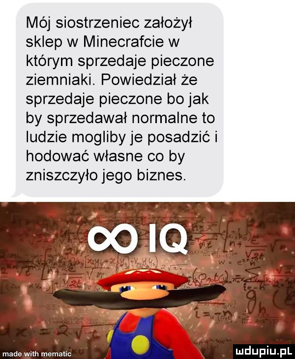 mój siostrzeniec założył sklep w minecrafcie w którym sprzedaje pieczone ziemniaki. powiedział że sprzedaje pieczone bo jak by sprzedawał normalne to ludzie mogliby je posadzic i hodować własne co by zniszczyło jego biznes