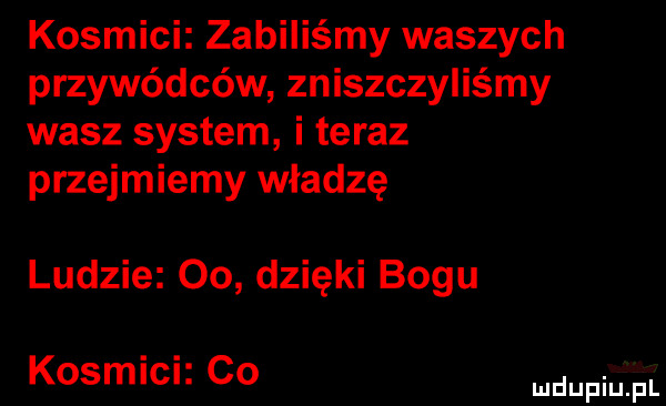 kosmici zabiliśmy waszych przywódców zniszczyliśmy wasz system i teraz przejmiemy władzę ludzie    dzięki bogu kosmici co pr