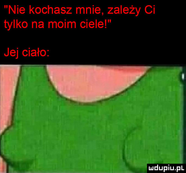 nie kochasz mnie zależy ci tylko na moim ciele jej ciało l i