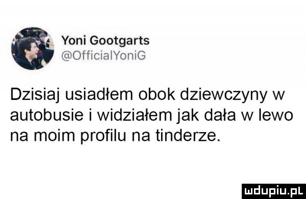 yoni gootgarts officiaiyomg dzisiaj usiadłem obok dziewczyny w autobusie i widziałem jak dała w lewo na moim profilu na tonderze. ludu iu. l