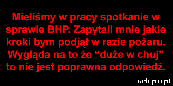 mieliśmy w pracy spotkanie w sprawie bhp. zapytali mnie jakie kroki bym podjął w razie pożaru. wygląda na to że duże w chuj to niejest poprawna odpowiedź