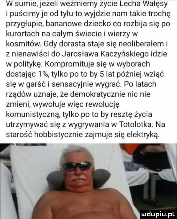 w sumie jeżeli wez migmy życie lecha wałęsy i puścimyje od tyłu to wyjdzie nam takie trochę przygłupie bananowe dziecko co rozbija się po kurortach na całym świecie i wierzy w kosmitów. gdy dorasta staje się neoliberałem i z nienawiści do jarosława kaczyńskiego idzie w politykę. kompromituje się w wyborach dostając   tylko po to by   lat później wziąć się w garść i sensacyjnie wygrać. po latach rządów uznaje że demokratycznie nic nie zmieni wywołuje więc rewolucję komunistyczną tylko po to by resztę życia utrzymywać się z wygrywania w totolotka. na starość hobbistycznie zajmuje się elektryką