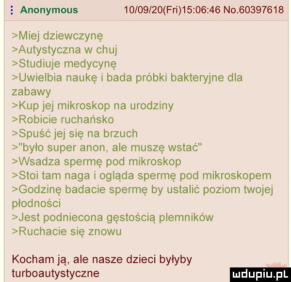 e anonymous          fn          no          miej dziewczynę autystyczna w chuj studiuje medycynę ucie bla naukę i bada próbki bakteryjne dla zabawy kup jej mikroskop na urodziny robicie rachańsko spusó jej się na brzuch było super agon ale muszę wstać wsadza spermę pod mikroskop słoi tam naga i ogląda spermę pod mikroskopem godzinę badacie spermę by ustalić poziom twojej płodności jest podniecona gęstością plemników ruchacie się znowu kocham ją ale nasze dzieci byłyby turboautystyczne
