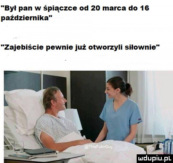 byl pan w śpiączce od    marca do    października zajebiście pewnie już otworzyli silownie mdupiupi