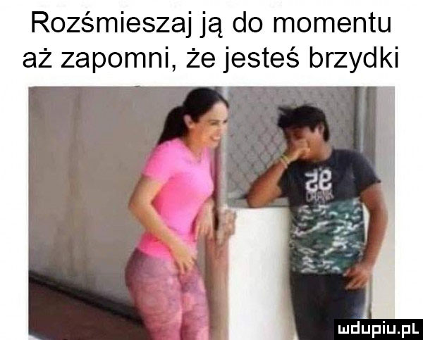 rozśmieszaj ją do momentu aż zapomni że jesteś brzydki a