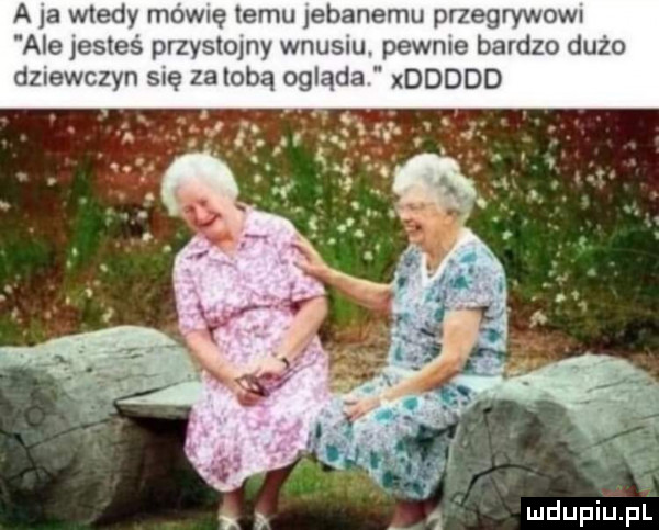 a    wtedy mamę temu jebanemu pnegrywom ale jesteś przystojny wnusiu. pewnie bardzo dużo dziewczyn się za lobą ogląda xddddd