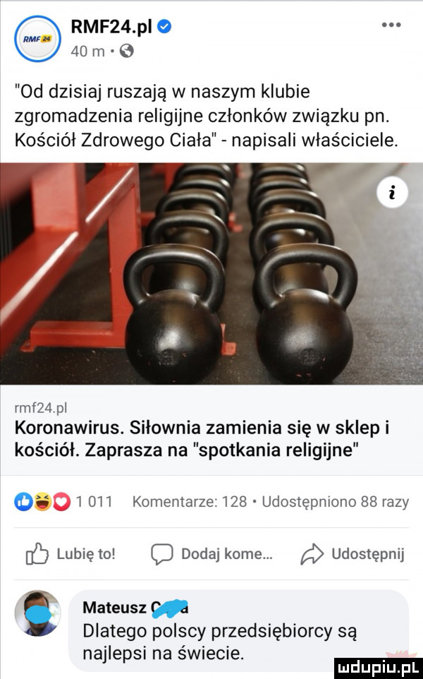rmf   pi o    m o  d dzisiaj ruszają w naszym klubie zgromadzenia religijne członków związku pn. kościół zdrowego ciała napisali wlasciciele. i rmf   pl koronawirus. siłownia zamienia się w sklep i kościół. zaprasza na spotkania religijne i       komemarze.     udostępniono    razy lubię to dodaj kome. udostępnij i mateusz dlatego polscy przedsiębiorcy są najlepsi na świecie. mduplu pl