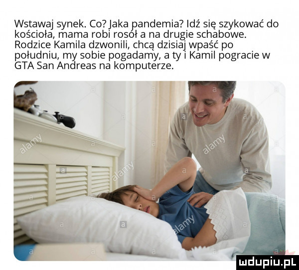 wstawaj synek. co aka pandemia idź się szykować do kościoła mama robi rosił a na drugie schabowe. rodzice kamila dzwonili chcą dzisiaj wpaść po południu my sobie pogadamy a ty i kamil pogracie w gta san andreas na komputerze