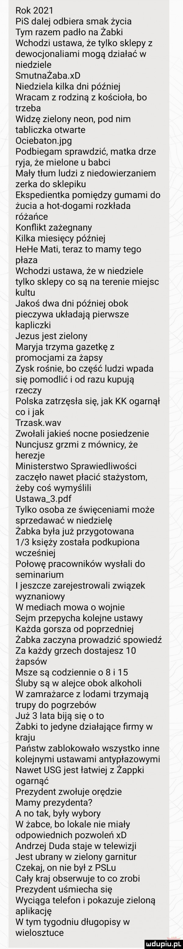 rok      pis dalej odbiera smak życia tym razem padło na żabki wchodzi ustawa że tylko sklepy z dewocjonaliami mogą działać w niedziele smutnażaba xd niedziela kilka dni później wracam z rodziną z kościoła bo trzeba widzę zielony neon pod nim tabliczka otwarte ociebatonjpg podbiegam sprawdzić matka drze ryja że mielone u babci mały tłum ludzi z niedowierzaniem zerka do sklepiku ekspedientka pomiędzy gumami do żucia a hot dogami rozkłada różańce konflikt zażegnany kilka miesięcy później hebe maci teraz to mamy tego płaza wchodzi ustawa że w niedziele tylko sklepy co są na terenie miejsc kultu jakoś dwa dni później obok pieczywa układają pierwsze kapliczki jezus jest zielony maryja trzyma gazetkę z promocjami za żapsy zysk rośnie bo część ludzi wpada się pomodlić i od razu kupują rzeczy polska zatrzęsła się jak kk ogarnął co imak trzask wav zwołali jakieś nocne posiedzenie nuncjusz grzmi z mównicy że herezje ministerstwo sprawiedliwości zaczęło nawet płacić stażystom żeby coś wymyślili ustawa   pdf tylko osoba ze święceniami może sprzedawać w niedzielę żabka była już przygotowana     księży została podkupiona wcześniej połowę pracowników wysłali do seminarium ijeszcze zarejestrowali związek wyznaniowy w mediach mowa o wojnie sejm przepycha kolejne ustawy każda gorsza od poprzedniej żabka zaczyna prowadzić spowiedź za każdy grzech dostajesz    żapsów msze są codziennie o   i    śluby są w alejce obok alkoholi w zamrażarce z lodami trzymają trupy do pogrzebów już   lata biją się oto żabki to jedyne działające firmy w kraju państw zablokowało wszystko inne kolejnymi ustawami antypłazowymi nawet usg jest łatwiej z żappki ogarnąć prezydent zwołuje orędzie mamy prezydenta a no tak były wybory w żabce bo lokale nie miały odpowiednich pozwoleń xd andrzej duda staje w telewizji jest ubrany w zielony garnitur czekaj on nie był z palu cały kraj obserwuje to co zrobi prezydent uśmiecha się wyciąga telefon i pokazuje zieloną aplikację w tym tygodniu długopisy w wielosztuce ludu iu. l