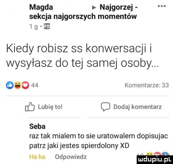 magda najgorzej sekcja najgorszych momentów   g h kiedy robisz ss konwersacji i wysyłasz do tej samej osoby.        komentarze    lunięto c dodaj komentarz seba raz tak mialem to sie uratowalem dopisujac patrz jaki jestes spierdolony xd ha ha odpowiedz ﬁduptuﬁl