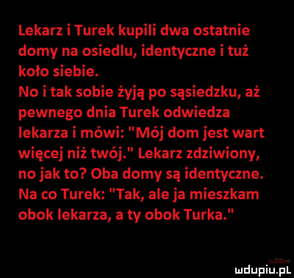 lekarz i turek kupili dwa ostatnie domy na osiedlu identyczne i tuż koło siebie. no i tak sobie żyją po sąsiedzku aż pewnego dnia turek odwiedza lekarza i méwi mój dom jest wart więcej niż twój lekarz zdziwiony no jak to oba domy są identyczne. na co turek tak ale ja mieszkam obok lekarza a ty obok turka