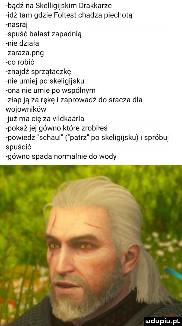 bądź na skelligijskim drakkarze idź tam gdzie foltest chadza piechotą nasraj spuść balast zapadnią nie działa zaraza pbg co robić znajdź sprzątaczkę nie umiej po skeligijsku ona nie umie po wspólnym złap ją za rękę i zaprowadź do sracza dla wojowników już ma cię za vildkaarla pokaż jej gówno które zrobiłeś powiedz schau patrz po skeligijsku i spróbuj spuścić gówno spada normalnie do wody