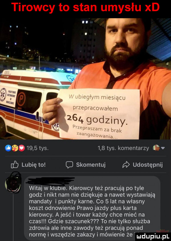 tys.     tys. komentarzy v lubię to c skomentuj udostępnij i j witaj w klubce. kierowcy też pracują po tyle godz i nikt nam nie dziękuje a nawet wystawiają mandaty i punkty karne. co   lat na własny koszt odnowienie prawo iazdy plus karta kierowcy. a jeść towar każdy chce miec na czas gdzie szacunek to nie tylko służba zdrowia ale inne zawody też pracują ponad normę i wszędzie zakazy i mówienie że mdupqul
