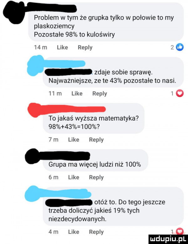 problem wtem że grupka tylko w polowie to my plaskoziemcy pozostałe    to kalos wiry   m like repry zo g zdaje sobie sprawę. najwazniejsze ze te    pozostałe to nasi   m like repry to to jakaś wyższa matematyka            m lee repry. grupa ma więcejludziniż    em like repry. otóż tot do tego jeszcze trzeba doliczyćjakies    tych niezdecydowanych.  m like repry lg