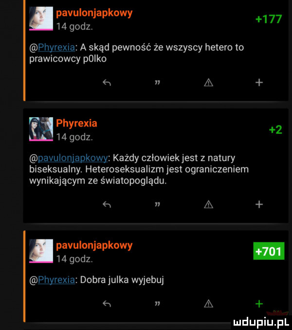 pavulonjapkowy    godzv     phyrexia a skąd pewność że wszyscy hetero to prawicowcy polka h n a phyrexia    godz   dﬂvulomapkpwy każdy cziowiekjest z natury biseksualny. heteroseksualizm jest ograniczeniem wynikającym ze światopoglądu. abakankami    a pavulonjapkowy    godzv pj y-a dobra julka wyjebuj n a