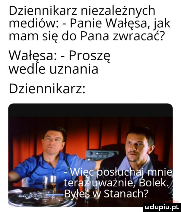 dziennikarz niezależnych. mediów panie wałęsa jak mam się do pana zwracac wałęsa proszę wedle uznania dziennikarz annie olek stanach c   . mnie gigi