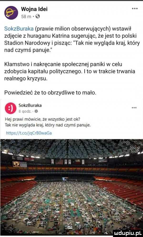 wojna idei    m   soszuraka prawie milion obserwujących wstawił zdjęcie z huraganu katrina sugerując że jest to polski stadion narodowy i pisząc tak nie wygląda kraj który nad czymś panuje klamstwo i nakręcenie spoleczne paniki w celu zdobycia kapitalu politycznego. ito w trakcie trwania realnego kryzysu powiedzieć że to obrzydliwe to mało. soszuraka l   hej praw mowce ze wszystko jest ok tak me wygląda klar ktory nad czyms panuje ufg ica rqobdwaga