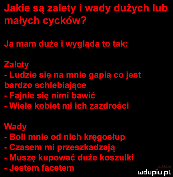 jakie są zalety i wady dużych lub małych cycków ja mam duże i wygląda to tak zalety ludzie się na mnie gapią co jest bardzo schlebiające fajnie się nimi bawić wiele kobiet mi ich zazdrości wady boli mnie od nich kręgosłup czasem mi przeszkadzają muszę kupować duże koszulki jestem facetem mnpm pl