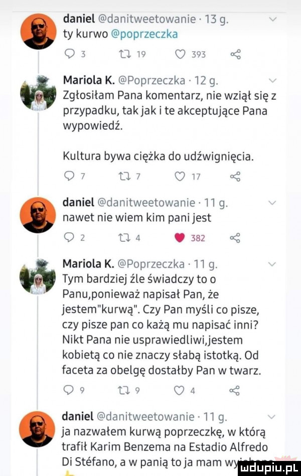 abakankami daniel danitweetowanie    g. ty kurwo poprzeczka o   u w     a z mariola k. poprzeczka    g zgłosiłam pana komentarz nie wziął się z przypadku tak jak i te akceptujące pana wypowiedź. kultura bywa ciszka do udźwignięcia. q   o   o    daniel damtweetowanie    g. nawet nie wiem kim pani jest o z u  .     mariola k. poprzeczka    g. tym bardziej źle świadczy to o panu ponieważ napisal pan że jestem kurwą. czy pan myśli co pisze czy pisze pan co każą mu napisać inni nikt pana nie usprawiedliwi jestem kobietą co nie znaczy słabą istotką. od faceta za obelgę dostałby pan w twarz. o   u   o   daniel danitweetowanie    g. ja nazwałem kurwą poprzeczkę w którą trafil karim benzema na estadio alfredo di sie fino aw ani to a malw l p ą j mm