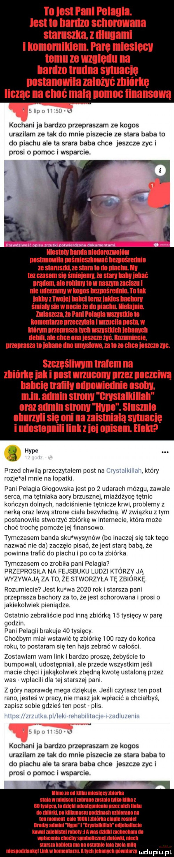 to ios pani polania. list iii ilaflllll sgiidnwiiiie staruszka. l ilłuuaml i knmumllilem. parę miesięcy temu ze względu na bardzo trudna sytuację postanowiła zalozyc zbiórkę licząc na ceni mdlą nomoc finansowa ulu lilii k kochani ja bardzo przepraszam ze kogos urazilam ze tak do mnie piszecie ze stara baba to do piachu ale ta saara baba chce jeszcze zyc i prosi o pomoc i wsparcie. limo land mm unmnmih minusami hmm dnio m null    sun ln ibl niacnii. ly niz mam sio irch v    rury luby m musli. an nlimy to yi uszy mru i ilii mammy l ikos hmm lo. ul inny mm tilbci toru isms helm śmilly siu i linia to lo mm linii iu. mmm to r pola i wszystie ll mam momma i uracyl mn l ni ian adm tych wszystkich munch lubin ale dce om leszcze na nummiocln minhlmucnyslmnmlmnnmm. szczęśliwym tralem na mii ircie ibl i nosi wrzucony przez nnczciyią babcię trafiły nillliliirieiln sally. m in. admin strony crystalliillali oraz anmln sunny hyle. slusmle ulrurzyli się oni na zalsmlalą syiiiacię i uilnstellnili linii z ici nllisem. hall l hyle. abakankami przed chwilą przeczytalem post na iuitilli m który rozje al mnie na lopatki. pani pelagia glogowska jest po   udarach mózgu zawale serca rna tętniaka agry brzusznej miazdzycę tętnic kończyn dolnych iiadcrs iiienie tętnicze krwi problemy z nerką oraz lewą strone ciala bezwładną w związku złym postanowda stworzyć zbiórkę w internecie która moze choć trochę pomoze je finansowo tymczasem banda siu wysypów bo inaczej się tak tego nazwać nie da zaczęło pisać ze jest stara baba ze powinna trafić do piachu l po co ta zbiórka. tymczasem co zrobila pani pelagia. przeprosila na fejsbuku ludzi ktorzy ją wyzuwają za to ze stworzvla tę zbiórkę rozumnecne  jest ku wa      rok starsza pani przeprasza bachory za to zeiest schorowana l prosi o laklekoiwlek pieniądze. ostatnio zebralis me pod inną zbiórka    tysięcy w pare godzin pani pelagii brakuje    tysięcy choćbym mial wstawic tę zbiórkę     razy do końca roku to postaram się ten hajs zebrać w calos cr zostawiam wani link i bardzo proszę zebys cae to bumlowali udostępniali ale przede wszystkim  ś i macie chęci iiakąkoiwiek zbędną kwotę ustalona przez was wplaciii dla tej starszej pani z góry naprawdę mega dziękuje jeśli czytasz ten post rano jestes w pracy nie masz idk wplactc a chcralbys zapisz sobie gdzres ten post plis lilii l l w v liiliix luil mu jn mlwhi ii. l i u kochani ja bardzo przepraszam ze kogos urazilam ze tak do mnie piszecie ze stara baba to do piachu ale ta saara baba chce jeszcze zyc i prosi o pomoc i wsparcie. lmndlllllmwlinh mil miimr mmiimiii ll m izmu m nm cal i anim humanum lum magma nuci mmwuwyrmnn mniemaniu manetce umnmuvnummmm ulnuuuonn n ufni uu th mucu mlon nm