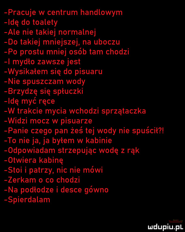 pracuje w centrum handlowym ide do toalety ale nie takiej normalnej do takiej mniejszej na uboczu po prestu mniej osób tam chodzi i mydlo zawsze jest wysikałem się do pisuaru nie spuszczam wody brzydzę się spłuczki idę myć ręce w trakcie mycia wchodzi sprzątaczka widzi mocz w pisuarze panie czego pan żeś tej wody nie spuscil to nie ja ja byłem w kabinie  dpowiadam strzepując wodę z rąk  triera kabinę stoi i patrzy nic nie mówi zerkam o co chodzi na podłodze i desce gówno spierdalam