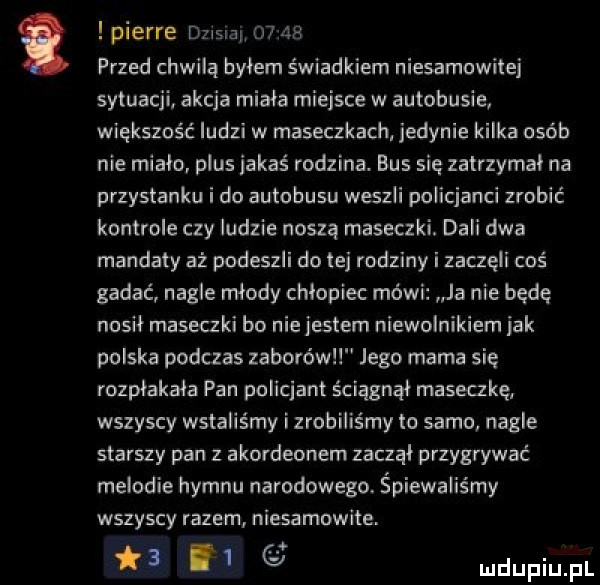 pierre dzisiar       przed chwilą bylem świadkiem niesamowitej sytuacji akcja miała miejsce w autobusie większość ludzi w maseczkach. jedynie kilka osób nie mialo plus jakaś rodzina. bus się zatrzymal na przystanku i do autobusu weszli policjanci zrobić kontrole czy ludzie noszą maseczki. dali dwa mandaty aż podeszli do tej rodziny i zaczęli coś gadać nagle mlody chlopiec mówi ja nie będę nosił maseczki bo nie jestem niewolnikiem jak polska podczas zaborów jego mama się rozpłakała pan policjant ściągnął maseczkę wszyscy wstaliśmy i zrobiliśmy to samo nagle starszy pan z akordeonem zaczął przygrywać melodie hymnu narodowego. śpiewaliśmy wszyscy razem niesamowite.     y luclupiu pl