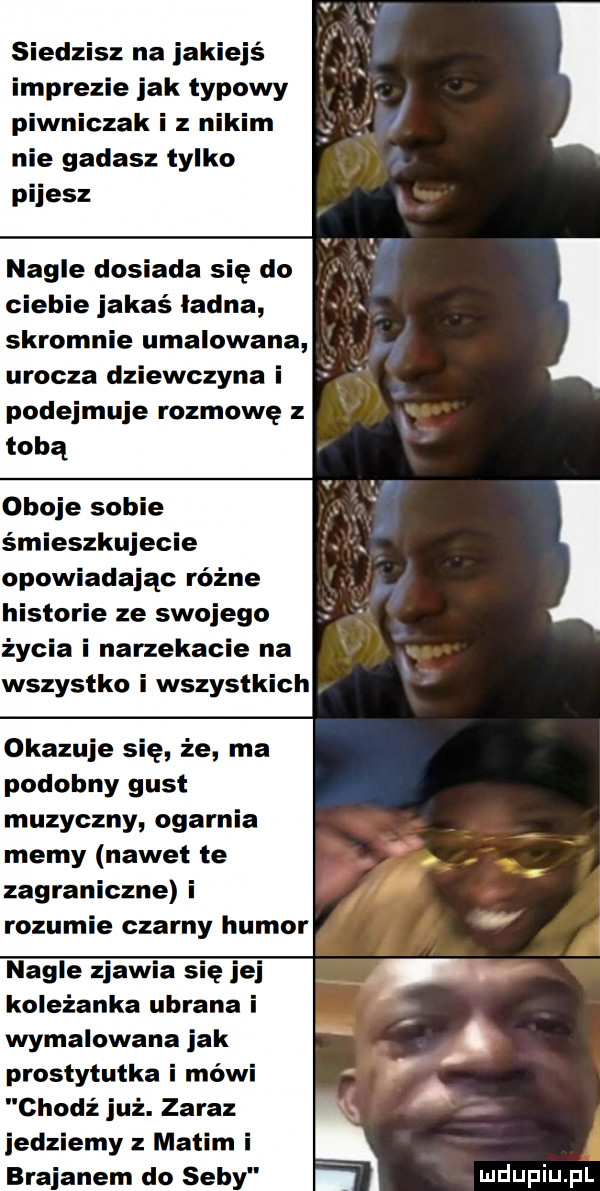 siedzisz na jakiejś imprezie jak typowy piwniczek i z nikim. nie gadasz tylko pijesz. nagle dosiada się do ciebie jakaś ladna skromnie umalowana urocza dziewczyna i podejmuje rozmowę z tobą oboje sobie śmieszkujecie. opowiadając różne stomie ze swojego życia i narzekacie na wszystko i wszystkich okazuje się że ma podobny gust muzyczny ogarnia memy nawet te zagraniczne i rozumie czarny humor nagle zjawia się jej koleżanka ubrana i wymalowana jak. prostytutka i mówi chodź już. zaraz a jedziemy manim i brajanem do seby