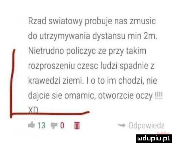 rzad swiatowy probuje nas zmusic do utrzymywania dystansu min  m. nietrudno policzyc ze przy takim rozproszeniu czesc ludzi spadnie z krawedzi ziemi. i oto im chodzi nie dajcie sie omamic otworzcie oczy         i   w