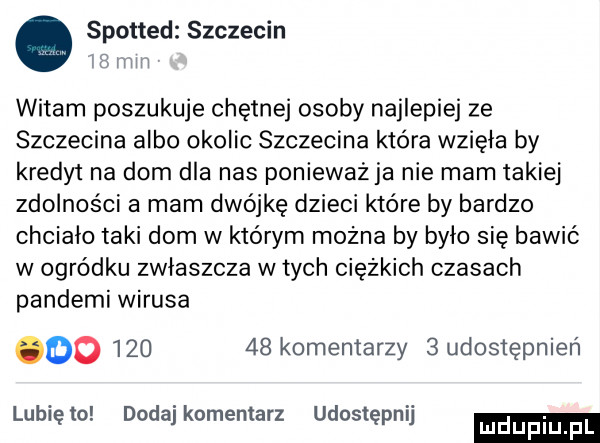 spotted szczecin mm witam poszukuje chętnej osoby najlepiej ze szczecina albo okolic szczecina która wzięła by kredyt na dom dla nas ponieważja nie mam takiej zdolności a mam dwójkę dzieci które by bardzo chciało taki dom w którym można by było się bawić w ogródku zwłaszcza w tych ciężkich czasach pandami wirusa oo        kominiarzy   udostępnien lunięto dodaj komentarz udostępnij luduplu
