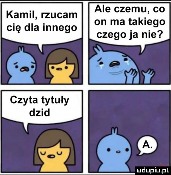 ale czemu co on ma takiego czego ja nie kamil rzucam cię dla innego czyta tytuły dzid