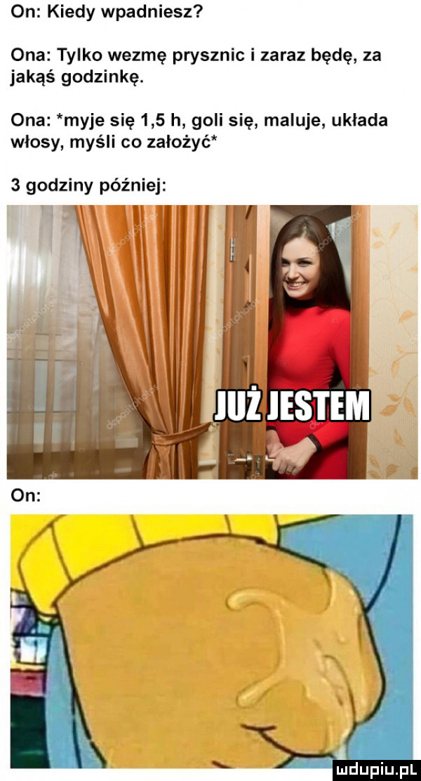 on kiedy wpadniesz ona tylko wezmę prysznic i zaraz będę za jakąś godzinkę. ona myje się     h goli się maluje układa wlosy myśli co założyć   godziny później
