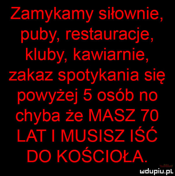 zamykamy siłownie puby restauracje kluby kawiarnie zakaz spotykania się powyżej   osób no chyba że masz    lat musisz iśó do kościoła